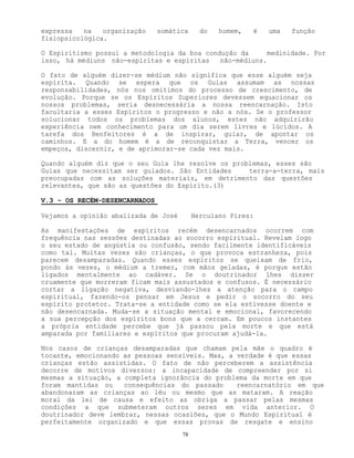 78
expressa na organização somática do homem, é uma função
fisiopsicológica.
O Espiritismo possui a metodologia da boa condução da medinidade. Por
isso, hà médiuns não-espíritas e espíritas não-médiuns.
O fato de alguém dizer-se médium não significa que esse alguém seja
espírita. Quando se espera que os Guias assumam as nossas
responsabilidades, nós nos omitimos do processo de crescimento, de
evolução. Porque se os Espíritos Superiores devessem equacionar os
nossos problemas, seria desnecessária a nossa reencarnação. Isto
facultaria a esses Espíritos o progresso e não a nós. Se o professor
solucionar todos os problemas dos alunos, estes não adquirirão
experiência nem conhecimento para um dia serem livres e lúcidos. A
tarefa dos Benfeitores é a de inspirar, guiar, de apontar os
caminhos. E a do homem é a de reconquistar a Terra, vencer os
empeços, discernir, e de aprimorar-se cada vez mais.
Quando alguém diz que o seu Guia lhe resolve os problemas, esses são
Guias que necessitam ser guiados. São Entidades terra-a-terra, mais
preocupadas com as soluções materiais, em detrimento das questões
relevantes, que são as questões do Espírito.(3)
V.3 - OS RECÉM-DESENCARNADOS
Vejamos a opinião abalizada de José Herculano Pires:
As manifestações de espíritos recém desencarnados ocorrem com
frequência nas sessões destinadas ao socorro espiritual. Revelam logo
o seu estado de angústia ou confusão, sendo facilmente identificáveis
como tal. Muitas vezes são crianças, o que provoca estranheza, pois
parecem desamparadas. Quando esses espíritos se queixam de frio,
pondo às vezes, o médium a tremer, com mãos geladas, é porque estão
ligados mentalmente ao cadáver. Se o doutrinador lhes disser
cruamente que morreram ficam mais assustados e confusos. É necessário
cortar a ligação negativa, desviando-lhes a atenção para o campo
espiritual, fazendo-os pensar em Jesus e pedir o socorro do seu
espírito protetor. Trata-se a entidade como se ela estivesse doente e
não desencarnada. Muda-se a situação mental e emocional, favorecendo
a sua percepção dos espíritos bons que a cercam. Em poucos instantes
a própria entidade percebe que já passou pela morte e que está
amparada por familiares e espíritos que procuram ajudá-la.
Nos casos de crianças desamparadas que chamam pela mãe o quadro é
tocante, emocionando as pessoas sensíveis. Mas, a verdade é que essas
crianças estão assistidas. O fato de não perceberem a assistência
decorre de motivos diversos: a incapacidade de compreender por si
mesmas a situação, a completa ignorância do problema da morte em que
foram mantidas ou consequências do passado reencarnatório em que
abandonaram as crianças ao léu ou mesmo que as mataram. A reação
moral da lei de causa e efeito as obriga a passar pelas mesmas
condições a que submeteram outros seres em vida anterior. O
doutrinador deve lembrar, nessas ocasiões, que o Mundo Espiritual é
perfeitamente organizado e que essas provas de resgate e ensino
 