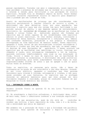 79
passam rapidamente. Tratados com amor e compreensão, esses espíritos
logo percebem a presença de entidades que na verdade já a socorriam e
a levaram à sessão para facilitarem a sua percepção do socorro
espiritual. Ninguém fica ao desamparo depois da morte. Essas mesmas
situações chocantes representam socorro ao espírito para despertar-
lhes a piedade que não tiveram em vida.
Quanto às manifestações de crianças que são consideradas como
espíritos pertencentes a legiões infantis de socorro e ajuda, o
doutrinador não deve deixar-se levar por essa aparência, mas
doutrinar o espírito para que ele retome com mais facilidade a sua
posição natural de adulto, o que depende apenas de esclarecimento
doutrinário. As correntes de crianças que se manifestam nas linhas de
Umbanda e outras formas do mediunismo popular são formadas por
espíritos que já estão capazes de ser encaminhados como espíritos
adultos no plano espiritual. Se lhes dermos atenção, continuarão a
manifestar-se dessa maneira, entregando-se a simulações que, embora
sem intenções malévolas, prejudicam a sua própria e necessária
reintegração na vida espiritual de maneira normal. Esses espíritos,
apegados à forma carnal em que morreram(como crianças) entregam-se a
fantasias e ilusões que lhes são agradáveis, mas que, ao mesmo tempo,
os desviam de suas obrigações de após-morte. O mesmo acontece com
espíritos que se manifestam como debilóides ou loucos. Precisam ser
chamados à razão, pois entregam-se comodamente a lei de inércia,
querendo continuar indefinidamente como eram na sua encarnação já
finda. Ocorre o mesmo no caso de espíritos que se manifestam em
condições larvares ou animalescas. O doutrinador não pode aceitá-los
como se apresentam, pois estão simplesmente tentando fugir às suas
responsabilidades através de ardis a que se apegam e com os quais
muitas vezes se divertem.
Todos os espíritos, ao passarem pela morte, têm o dever de
reintegrar-se na posse da sua consciência e dos seus deveres. Gozando
do seu livre arbítrio, apegados a condições que lhes parecem
favoráveis para viverem à vontade, entregam-se a ilusões, e não para
serem acocados em suas fantasias. Os espíritos que os protegem
recorrem ao ambiente mediúnico para que eles possam ser mais
facilmente chamados à realidade, graças às condições humanas em que
mergulham no fluído mediúnico das sessões.
V.4 - INFORMAÇÃO SOBRE A MORTE
Vejamos Divaldo Franco na questão 62 do seu Livro “Diretrizes de
Segurança”:
62. No atendimento a Espíritos sofredores, o doutrinador deve, antes
de mais nada, fazer o comunicante conhecer a sua condição espiritual?
DIVALDO - Há que perguntar-se, quem de nós está em condicões de
receber uma notícia, a mais importante da vida, como o é a da morte,
com a serenidade que seria de esperar?
Não podemos ter a presunção de fazer o que a Divindade tem paciência
no realizar. Essa questão de esclarecer o Espírito no primeiro
 