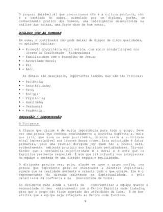 8
O preparo intelectual que preconizamos não é a cultura profunda, não
é a vastidão do saber, aureolado por um diploma, porém, um
conhecimento prático dos homens, uma inteligência desenvolvida na
análise das coisas, uma forte dose de bom senso.
DIÁLOGO COM AS SOMBRAS
Em suma, o doutrinador não pode deixar de dispor de cinco qualidades,
ou aptidões básicas:
• - Formação doutrinária muito sólida, com apoio insubstituível nos
livros da Codificação Kardequiana;
• - Familiaridade com o Evangelho de Jesus;
• - Autoridade Moral;
• - Fé;
• - Amor.
As demais são desejáveis, importantes também, mas não tão críticas:
• - Paciência;
• - Sensibilidade;
• - Tato;
• - Energia;
• - Vigilância;
• - Humildade;
• - Destemor;
• - Prudência .
OBSESSÃO / DESOBSESSÃO
O Dirigente
A figura que dirige é de muita importância para todo o grupo. Deve
ser uma pessoa que conheça profundamente a Doutrina Espírita e, mais
que isto, que viva os seus postulados, obtendo assim a autoridade
moral imprescindível aos labores dessa ordem. Esta autoridade é fator
primacial, pois uma reunião dirigida por quem não a possui será,
evidentemente, ambiente propício aos Espíritos perturbadores. Diz-nos
Kardec que a verdadeira superioridade é a moral e é esta que os
Espíritos realmente respeitam. É ela que irá infundir nos integrantes
da equipe a certeza de uma direção segura e equilibrada.
O dirigente precisa ser, pois, alguém em quem o grupo confie, uma
pessoa que represente para os encarnados a diretriz espiritual,
aquela que na realidade sustenta e orienta tudo o que ocorre. Ele é o
representante da direção existente na Espiritualidade, o pólo
catalizador da confiança e da boa-vontade de todos.
Ao dirigente cabe ainda a tarefa de conscientizar a equipe quanto à
necessidade do seu entrosamento com o Centro Espírita onde trabalha,
para que o grupo não fique apartado das atividades da Casa. É de bom
alvitre que a equipe seja integrada ao Centro onde funciona.
 