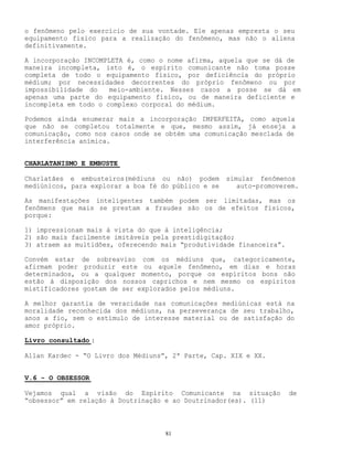 81
o fenômeno pelo exercício de sua vontade. Ele apenas empresta o seu
equipamento físico para a realização do fenômeno, mas não o aliena
definitivamente.
A incorporação INCOMPLETA é, como o nome afirma, aquela que se dá de
maneira incompleta, isto é, o espírito comunicante não toma posse
completa de todo o equipamento físico, por deficiência do próprio
médium; por necessidades decorrentes do próprio fenômeno ou por
impossibilidade do meio-ambiente. Nesses casos a posse se dá em
apenas uma parte do equipamento físico, ou de maneira deficiente e
incompleta em todo o complexo corporal do médium.
Podemos ainda enumerar mais a incorporação IMPERFEITA, como aquela
que não se completou totalmente e que, mesmo assim, já enseja a
comunicação, como nos casos onde se obtém uma comunicação mesclada de
interferência anímica.
CHARLATANISMO E EMBUSTE
Charlatães e embusteiros(médiuns ou não) podem simular fenômenos
mediúnicos, para explorar a boa fé do público e se auto-promoverem.
As manifestações inteligentes também podem ser limitadas, mas os
fenômens que mais se prestam a fraudes são os de efeitos físicos,
porque:
1) impressionam mais à vista do que à inteligência;
2) são mais facilmente imitáveis pela prestidigitação;
3) atraem as multidões, oferecendo mais “produtividade financeira”.
Convém estar de sobreaviso com os médiuns que, categoricamente,
afirmam poder produzir este ou aquele fenômeno, em dias e horas
determinados, ou a qualquer momento, porque os espíritos bons não
estão à disposição dos nossos caprichos e nem mesmo os espíritos
mistificadores gostam de ser explorados pelos médiuns.
A melhor garantia de veracidade nas comunicações mediúnicas está na
moralidade reconhecida dos médiuns, na perseverança de seu trabalho,
anos a fio, sem o estímulo de interesse material ou de satisfação do
amor próprio.
Livro consultado :
Allan Kardec - “O Livro dos Médiuns”, 2ª Parte, Cap. XIX e XX.
V.6 - O OBSESSOR
Vejamos qual a visão do Espírito Comunicante na situação de
“obsessor” em relação à Doutrinação e ao Doutrinador(es). (11)
 