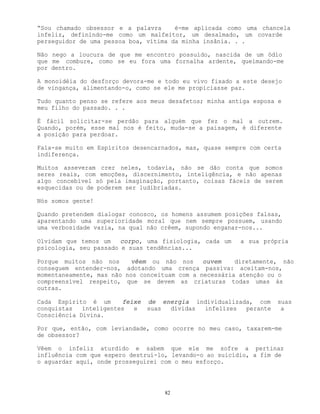 82
“Sou chamado obsessor e a palavra é-me aplicada como uma chancela
infeliz, definindo-me como um malfeitor, um desalmado, um covarde
perseguidor de uma pessoa boa, vítima da minha insânia. . .
Não nego a loucura de que me encontro possuído, nascida de um ódio
que me combure, como se eu fora uma fornalha ardente, queimando-me
por dentro.
A monoidéia do desforço devora-me e todo eu vivo fixado a este desejo
de vingança, alimentando-o, como se ele me propiciasse paz.
Tudo quanto penso se refere aos meus desafetos; minha antiga esposa e
meu filho do passado. . .
É fácil solicitar-se perdão para alguém que fez o mal a outrem.
Quando, porém, esse mal nos é feito, muda-se a paisagem, é diferente
a posição para perdoar.
Fala-se muito em Espíritos desencarnados, mas, quase sempre com certa
indiferença.
Muitos asseveram crer neles, todavia, não se dão conta que somos
seres reais, com emoções, discernimento, inteligência, e não apenas
algo concebível só pela imaginação, portanto, coisas fáceis de serem
esquecidas ou de poderem ser ludibriadas.
Nós somos gente!
Quando pretendem dialogar conosco, os homens assumem posições falsas,
aparentando uma superioridade moral que nem sempre possuem, usando
uma verbosidade vazia, na qual não crêem, supondo enganar-nos...
Olvidam que temos um corpo, uma fisiologia, cada um a sua própria
psicologia, seu passado e suas tendências...
Porque muitos não nos vêem ou não nos ouvem diretamente, não
conseguem entender-nos, adotando uma crença passiva: aceitam-nos,
momentaneamente, mas não nos conceituam com a necessária atenção ou o
compreensível respeito, que se devem as criaturas todas umas às
outras.
Cada Espírito é um feixe de energia individualizada, com suas
conquistas inteligentes e suas dívidas infelizes perante a
Consciência Divina.
Por que, então, com leviandade, como ocorre no meu caso, taxarem-me
de obsessor?
Vêem o infeliz aturdido e sabem que ele me sofre a pertinaz
influência com que espero destruí-lo, levando-o ao suicídio, a fim de
o aguardar aqui, onde prosseguirei com o meu esforço.
 