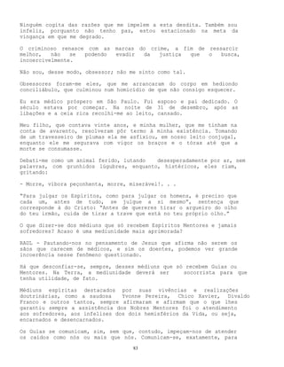 83
Ninguém cogita das razões que me impelem a esta desdita. Também sou
infeliz, porquanto não tenho paz, estou estacionado na meta da
vingança em que me degrado.
O criminoso renasce com as marcas do crime, a fim de ressarcir
melhor, não se podendo evadir da justiça que o busca,
incoercivelmente.
Não sou, desse modo, obsessor; não me sinto como tal.
Obsessores foram-me eles, que me arrancaram do corpo em hediondo
conciliábulo, que culminou num homicídio de que não consigo esquecer.
Eu era médico próspero em São Paulo. Fui esposo e pai dedicado. O
século estava por começar. Na noite de 31 de dezembro, após as
libações e a ceia rica recolhi-me ao leito, cansado.
Meu filho, que contava vinte anos, e minha mulher, que me tinham na
conta de avarento, resolveram pôr termo à minha existência. Tomando
de um travesseiro de plumas ela me asfixiou, em nosso leito conjugal,
enquanto ele me segurava com vigor os braços e o tórax até que a
morte se consumasse.
Debati-me como um animal ferido, lutando desesperadamente por ar, sem
palavras, com grunhidos lúgubres, enquanto, histéricos, eles riam,
gritando:
- Morre, víbora peçonhenta, morre, miserável!. . .
“Para julgar os Espíritos, como para julgar os homens, é preciso que
cada um, antes de tudo, se julgue a si mesmo”, sentença que
corresponde à do Cristo: “Antes de quereres tirar o argueiro do olho
do teu irmão, cuida de tirar a trave que está no teu próprio olho.”
O que dizer-se dos médiuns que só recebem Espíritos Mentores e jamais
sofredores? Acaso é uma mediunidade mais aprimorada?
RAUL - Pautando-nos no pensamento de Jesus que afirma não serem os
sãos que carecem de médicos, e sim os doentes, podemos ver grande
incoerência nesse fenômeno questionado.
Há que desconfiar-se, sempre, desses médiuns que só recebem Guias ou
Mentores. Na Terra, a mediunidade deverá ser socorrista para que
tenha utilidade, de fato.
Médiuns espíritas destacados por suas vivências e realizações
doutrinárias, como a saudosa Yvonne Pereira, Chico Xavier, Divaldo
Franco e outros tantos, sempre afirmaram e afirmam que o que lhes
garantiu sempre a assistência dos Nobres Mentores foi o atendimento
aos sofredores, aos infelizes dos dois hemisférios da Vida, ou seja,
encarnados e desencarnados.
Os Guias se comunicam, sim, sem que, contudo, impeçam-nos de atender
os caídos como nós ou mais que nós. Comunicam-se, exatamente, para
 