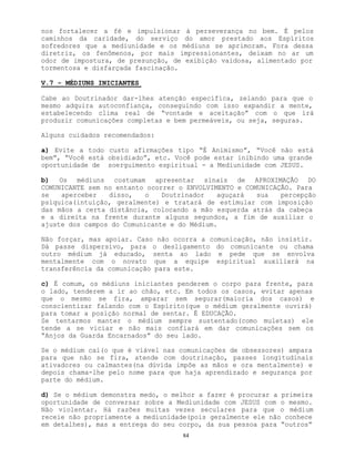 84
nos fortalecer a fé e impulsionar à perseverança no bem. É pelos
caminhos da caridade, do serviço do amor prestado aos Espíritos
sofredores que a mediunidade e os médiuns se aprimoram. Fora dessa
diretriz, os fenômenos, por mais impressionantes, deixam no ar um
odor de impostura, de presunção, de exibição vaidosa, alimentado por
tormentosa e disfarçada fascinação.
V.7 - MÉDIUNS INICIANTES
Cabe ao Doutrinador dar-lhes atenção específica, zelando para que o
mesmo adquira autoconfiança, conseguindo com isso expandir a mente,
estabelecendo clima real de “vontade e aceitação” com o que irá
produzir comunicações completas e bem permeáveis, ou seja, seguras.
Alguns cuidados recomendados:
a) Evite a todo custo afirmações tipo “É Animismo”, “Você não está
bem”, “Você está obsidiado”, etc. Você pode estar inibindo uma grande
oportunidade de soerguimento espiritual - a Mediunidade com JESUS.
b) Os médiuns costumam apresentar sinais de APROXIMAÇÃO DO
COMUNICANTE sem no entanto ocorrer o ENVOLVIMENTO e COMUNICAÇÃO. Para
se aperceber disso, o Doutrinador aguçará sua percepção
psíquica(intuição, geralmente) e tratará de estimular com imposição
das mãos a certa distância, colocando a mão esquerda atrás da cabeça
e a direita na frente durante alguns segundos, a fim de auxiliar o
ajuste dos campos do Comunicante e do Médium.
Não forçar, mas apoiar. Caso não ocorra a comunicação, não insistir.
Dá passe dispersivo, para o desligamento do comunicante ou chama
outro médium já educado, senta ao lado e pede que se envolva
mentalmente com o novato que a equipe espiritual auxiliará na
transferência da comunicação para este.
c) É comum, os médiuns iniciantes penderem o corpo para frente, para
o lado, tenderem a ir ao chão, etc. Em todos os casos, evitar apenas
que o mesmo se fira, amparar sem segurar(maioria dos casos) e
conscientizar falando com o Espírito(que o médium geralmente ouvirá)
para tomar a posição normal de sentar. É EDUCAÇÃO.
Se tentarmos manter o médium sempre sustentado(como muletas) ele
tende a se viciar e não mais confiará em dar comunicações sem os
“Anjos da Guarda Encarnados” do seu lado.
Se o médium cai(o que é viável nas comunicações de obsessores) ampara
para que não se fira, atende com doutrinação, passes longitudinais
ativadores ou calmantes(na dúvida impõe as mãos e ora mentalmente) e
depois chama-lhe pelo nome para que haja aprendizado e segurança por
parte do médium.
d) Se o médium demonstra medo, o melhor a fazer é procurar a primeira
oportunidade de conversar sobre a Mediunidade com JESUS com o mesmo.
Não violentar. Há razões muitas vezes seculares para que o médium
receie não propriamente a mediunidade(pois geralmente ele não conhece
em detalhes), mas a entrega do seu corpo, da sua pessoa para “outros”
 