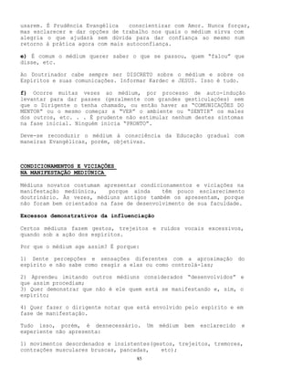 85
usarem. É Prudência Evangélica conscientizar com Amor. Nunca forçar,
mas esclarecer e dar opções de trabalho nos quais o médium sirva com
alegria o que ajudará sem dúvida para dar confiança ao mesmo num
retorno à prática agora com mais autoconfiança.
e) É comum o médium querer saber o que se passou, quem “falou” que
disse, etc.
Ao Doutrinador cabe sempre ser DISCRETO sobre o médium e sobre os
Espíritos e suas comunicações. Informar Kardec e JESUS. Isso é tudo.
f) Ocorre muitas vezes ao médium, por processo de auto-indução
levantar para dar passes (geralmente com grandes gesticulações) sem
que o Dirigente o tenha chamado, ou então haver as “COMUNICAÇÕES DO
MENTOR” ou o mesmo começar a “VER” o ambiente ou “SENTIR” os males
dos outros, etc. . . É prudente não estimular nenhum destes sintomas
na fase inicial. Ninguém inicia “PRONTO”.
Deve-se reconduzir o médium à consciência da Educação gradual com
maneiras Evangélicas, porém, objetivas.
CONDICIONAMENTOS E VICIAÇÕES
NA MANIFESTAÇÃO MEDIÚNICA
Médiuns novatos costumam apresentar condicionamentos e viciações na
manifestação mediúnica, porque ainda têm pouco esclarecimento
doutrinário. Às vezes, médiuns antigos também os apresentam, porque
não foram bem orientados na fase de desenvolvimento de sua faculdade.
Excessos demonstrativos da influenciação
Certos médiuns fazem gestos, trejeitos e ruídos vocais excessivos,
quando sob a ação dos espíritos.
Por que o médium age assim? É porque:
1) Sente percepções e sensações diferentes com a aproximação do
espírito e não sabe como reagir a elas ou como controlá-las;
2) Aprendeu imitando outros médiuns considerados “desenvolvidos” e
que assim procediam;
3) Quer demonstrar que não é ele quem está se manifestando e, sim, o
espírito;
4) Quer fazer o dirigente notar que está envolvido pelo espírito e em
fase de manifestação.
Tudo isso, porém, é desnecessário. Um médium bem esclarecido e
experiente não apresenta:
1) movimentos desordenados e insistentes(gestos, trejeitos, tremores,
contrações musculares bruscas, pancadas, etc);
 