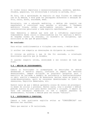 86
2) ruídos vocais importunos e excessivos(assopros, assobios, gemidos,
chiados, gagueiras, voz entrecortada e soturna ou gritada, etc.)
De fato, com a aproximação do espírito os seus fluídos se combinam
com os do médium, e este pode ter percepções diferentes e sensação de
frio, calor, dores, ansiedade, medo.
Entretanto, com a educação mediúnica, o médium não reagirá com
espalhafato e controlará suas emoções e atitudes. O fenômeno
mediúnico ficará, então, perfeitamente natural, apenas com as
características peculiares a cada espírito manifestante.
Como demonstra o médium que está sob a influência espiritual?
Simplesmente dando início à comunicação(se ela for oportuna e dentro
do esquema normal da reunião), ou dizendo-o ao dirigentes, que
autorizará ou não que dê passividade.
Em conclusão:
Para evitar condicionamentos e viciações como esses, o médium deve:
1) acolher com simpatia as observações do dirigente da reunião;
2) colocar em prática o que já lhe foi ensinado, a orientação
doutrinária espirita que já recebeu;
3) guardar respeito íntimo, serenidade e ser sincero em tudo que
fizer.
V.8 - MÉDIUM DE DESDOBRAMENTO
Caberá ao Doutrinador ir acompanhando as descrições do médium
desdobrado e mantê-lo seguro, confiante no amparo dos mentores
desencarnados, sempre dirigindo as possíveis perguntas para o
exercício da caridade a exemplo da assistência a doentes(encarnados
ou não), auxílio a momentos de desencarne (muitas vezes em grupo), a
recém-desencarnados, apoio às caravanas desencarnadas no trato com
obsessores, Espíritos dementados, etc.
Haverá casos em que o médium apresenta sinais de receio em prosseguir
ou mesmo de iniciar o processo. Nestes casos, orar e acalmar o médium
pedindo auxílio do alto para melhor resolver a situação. O amparo se
fará com estímulos magnéticos ou com o simples abandono do
desdobramento. Voltando o médium para seu estado “natural”.
V.9 - DOUTRINADOR E CONSULTAS
Caberá a todo praticante espírita evitar as “CONSULÊNCIAS” aos
Mentores nas reuniões.
Temos que exercer a fé raciocinada.
 
