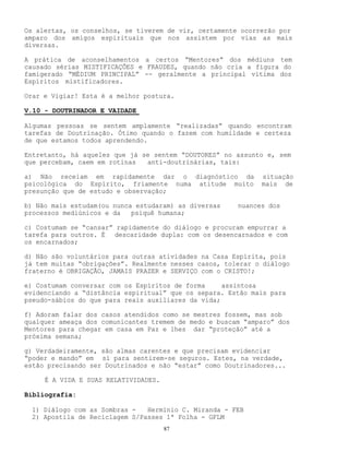 87
Os alertas, os conselhos, se tiverem de vir, certamente ocorrerão por
amparo dos amigos espirituais que nos assistem por vias as mais
diversas.
A prática de aconselhamentos a certos “Mentores” dos médiuns tem
causado sérias MISTIFICAÇÕES e FRAUDES, quando não cria a figura do
famigerado “MÉDIUM PRINCIPAL” -- geralmente a principal vítima dos
Espíritos mistificadores.
Orar e Vigiar! Esta é a melhor postura.
V.10 - DOUTRINADOR E VAIDADE
Algumas pessoas se sentem amplamente “realizadas” quando encontram
tarefas de Doutrinação. Ótimo quando o fazem com humildade e certeza
de que estamos todos aprendendo.
Entretanto, há aqueles que já se sentem “DOUTORES” no assunto e, sem
que percebam, caem em rotinas anti-doutrinárias, tais:
a) Não receiam em rapidamente dar o diagnóstico da situação
psicológica do Espírito, friamente numa atitude muito mais de
presunção que de estudo e observação;
b) Não mais estudam(ou nunca estudaram) as diversas nuances dos
processos mediúnicos e da psiquê humana;
c) Costumam se “cansar” rapidamente do diálogo e procuram empurrar a
tarefa para outros. É descaridade dupla: com os desencarnados e com
os encarnados;
d) Não são voluntários para outras atividades na Casa Espírita, pois
já tem muitas “obrigações”. Realmente nesses casos, tolerar o diálogo
fraterno é OBRIGAÇÃO, JAMAIS PRAZER e SERVIÇO com o CRISTO!;
e) Costumam conversar com os Espíritos de forma assintosa
evidenciando a “distância espiritual” que os separa. Estão mais para
pseudo-sábios do que para reais auxiliares da vida;
f) Adoram falar dos casos atendidos como se mestres fossem, mas sob
qualquer ameaça dos comunicantes tremem de medo e buscam “amparo” dos
Mentores para chegar em casa em Paz e lhes dar “proteção” até a
próxima semana;
g) Verdadeiramente, são almas carentes e que precisam evidenciar
“poder e mando” em sí para sentirem-se seguros. Estes, na verdade,
estão precisando ser Doutrinados e não “estar” como Doutrinadores...
É A VIDA E SUAS RELATIVIDADES.
Bibliografia:
1) Diálogo com as Sombras - Hermínio C. Miranda - FEB
2) Apostila de Reciclagem S/Passes 1ª Folha - GFLM
 