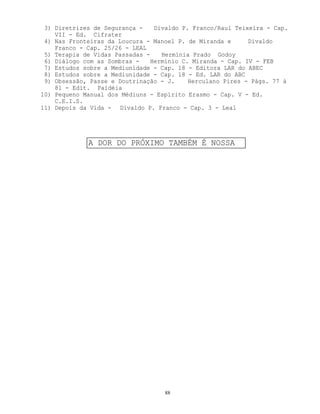 88
3) Diretrizes de Segurança - Divaldo P. Franco/Raul Teixeira - Cap.
VII - Ed. Cifrater
4) Nas Fronteiras da Loucura - Manoel P. de Miranda e Divaldo
Franco - Cap. 25/26 - LEAL
5) Terapia de Vidas Passadas - Hermínia Prado Godoy
6) Diálogo com as Sombras - Hermínio C. Miranda - Cap. IV - FEB
7) Estudos sobre a Mediunidade - Cap. 18 - Editora LAR do ABEC
8) Estudos sobre a Mediunidade - Cap. 18 - Ed. LAR do ABC
9) Obsessão, Passe e Doutrinação - J. Herculano Pires - Págs. 77 à
81 - Edit. Paidéia
10) Pequeno Manual dos Médiuns - Espírito Erasmo - Cap. V - Ed.
C.E.I.S.
11) Depois da Vida - Divaldo P. Franco - Cap. 3 - Leal
A DOR DO PRÓXIMO TAMBÉM É NOSSA
 