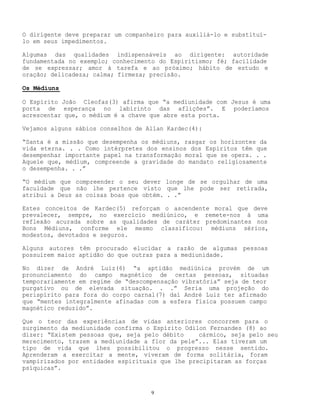 9
O dirigente deve preparar um companheiro para auxiliá-lo e substituí-
lo em seus impedimentos.
Algumas das qualidades indispensáveis ao dirigente: autoridade
fundamentada no exemplo; conhecimento do Espiritismo; fé; facilidade
de se expressar; amor à tarefa e ao próximo; hábito de estudo e
oração; delicadeza; calma; firmeza; precisão.
Os Médiuns
O Espírito João Cleofas(3) afirma que “a mediunidade com Jesus é uma
porta de esperança no labirinto das aflições”. E poderíamos
acrescentar que, o médium é a chave que abre esta porta.
Vejamos alguns sábios conselhos de Allan Kardec(4):
“Santa é a missão que desempenha os médiuns, rasgar os horizontes da
vida eterna. . . Como intérpretes dos ensinos dos Espíritos têm que
desempenhar importante papel na transformação moral que se opera. . .
Aquele que, médium, compreende a gravidade do mandato religiosamente
o desempenha. . .”
“O médium que compreender o seu dever longe de se orgulhar de uma
faculdade que não lhe pertence visto que lhe pode ser retirada,
atribui a Deus as coisas boas que obtém. . .”
Estes conceitos de Kardec(5) reforçam o ascendente moral que deve
prevalecer, sempre, no exercício mediúnico, e remete-nos à uma
reflexão acurada sobre as qualidades de caráter predominantes nos
Bons Médiuns, conforme ele mesmo classificou: médiuns sérios,
modestos, devotados e seguros.
Alguns autores têm procurado elucidar a razão de algumas pessoas
possuírem maior aptidão do que outras para a mediunidade.
No dizer de André Luiz(6) “a aptidão mediúnica provém de um
pronunciamento do campo magnético de certas pessoas, situadas
temporariamente em regime de “descompensação vibratória” seja de teor
purgativo ou de elevada situação. . .” Seria uma projeção do
perispírito para fora do corpo carnal(7) daí André Luiz ter afirmado
que “mentes integralmente afinadas com a esfera física possuem campo
magnético reduzido”.
Que o teor das experiências de vidas anteriores concorrem para o
surgimento da mediunidade confirma o Espírito Odilon Fernandes (8) ao
dizer: “Existem pessoas que, seja pelo débito cármico, seja pelo seu
merecimento, trazem a mediunidade a flor da pele”... Elas tiveram um
tipo de vida que lhes possibilitou o progresso nesse sentido.
Aprenderam a exercitar a mente, viveram de forma solitária, foram
vampirizados por entidades espirituais que lhe precipitaram as forças
psíquicas”.
 