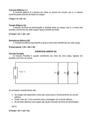 Corrente Elétrica ( I )
A corrente elétrica é a mesma em todos os pontos do circuito, isto é, a mesma
corrente passa através de todas as cargas.
I Total = I1 = I2 = I3
Tensão Elétrica (U)
A tensão da fonte de alimentação é dividida entre as cargas, isto é, a soma das
tensões nos bornes de cada carga é igual a tensão da fonte.
U Fonte = U1 + U2 + U3
Resistência Elétrica (R)
A resistência elétrica equivalente é igual a soma das resistências de cada carga.
R Equivalente = R1 + R2 + R3
EXERCICIO (ANEXO 02)
Circuito Paralelo
O Circuito Paralelo é aquele constituído por mais de uma carga, ligadas em
paralelo uma com as outras.
As principais características são:
• As cargas não dependem umas das outras para o funcionamento do circuito
elétrico;
• Existe mais de 1 (um) caminho para a passagem da corrente elétrica;
• As tensões elétricas nas cargas são iguais à tensão da fonte de alimentação:
Isto é:
U Fonte = U1 = U2 = U3
 