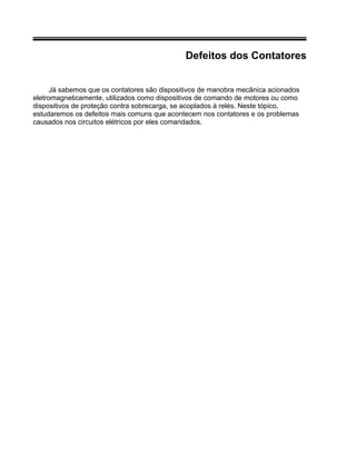 Defeitos dos Contatores
Já sabemos que os contatores são dispositivos de manobra mecânica acionados
eletromagneticamente, utilizados como dispositivos de comando de motores ou como
dispositivos de proteção contra sobrecarga, se acoplados á relés. Neste tópico,
estudaremos os defeitos mais comuns que acontecem nos contatores e os problemas
causados nos circuitos elétricos por eles comandados.
 