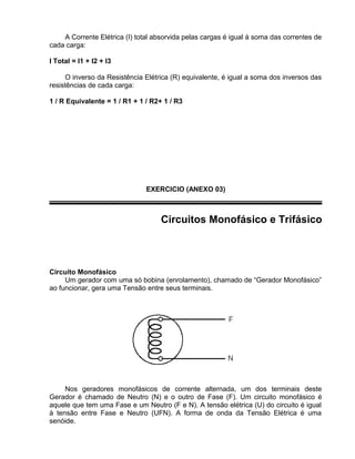 A Corrente Elétrica (I) total absorvida pelas cargas é igual à soma das correntes de
cada carga:
I Total = I1 + I2 + I3
O inverso da Resistência Elétrica (R) equivalente, é igual a soma dos inversos das
resistências de cada carga:
1 / R Equivalente = 1 / R1 + 1 / R2+ 1 / R3
EXERCICIO (ANEXO 03)
Circuitos Monofásico e Trifásico
Circuito Monofásico
Um gerador com uma só bobina (enrolamento), chamado de “Gerador Monofásico”
ao funcionar, gera uma Tensão entre seus terminais.
Nos geradores monofásicos de corrente alternada, um dos terminais deste
Gerador é chamado de Neutro (N) e o outro de Fase (F). Um circuito monofásico é
aquele que tem uma Fase e um Neutro (F e N). A tensão elétrica (U) do circuito é igual
à tensão entre Fase e Neutro (UFN). A forma de onda da Tensão Elétrica é uma
senóide.
 