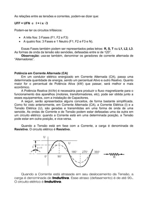As relações entre as tensões e correntes, podem-se dizer que:
UFF = UFN e I = i x √3
Podem-se ter os circuitos trifásicos:
• A três fios: 3 Fases (F1, F2 e F3)
• A quatro fios: 3 Fases e 1 Neutro (F1, F2 e F3 e N).
Essas Fases também podem ser representados pelas letras: R, S, T ou L1, L2, L3.
As formas de onda da tensão são senóides, defasadas entre si de 120°.
Observação: usa-se também, denominar os geradores de corrente alternada de
“Alternadores”.
Potência em Corrente Alternada (CA)
Em um condutor elétrico energizado em Corrente Alternada (CA), passa uma
determinada quantidade de energia, sendo um percentual Ativo e outro Reativo. Quanto
maior for o percentual de Potência Ativa (kW) que passar, será melhor e mais
econômico.
A Potência Reativa (kVAr) é necessária para produzir o fluxo magnetizante para o
funcionamento dos aparelhos (motores, transformadores, etc), pode ser obtida junto a
esses equipamentos, com a instalação de Capacitores.
A seguir, serão apresentados alguns conceitos, de forma bastante simplificada.
Como foi visto anteriormente, em Corrente Alternada (CA), a Corrente Elétrica (I) e a
Tensão Elétrica (U), são geradas e transmitidas em uma forma de onda de uma
senoide. As ondas de Corrente e de Tensão podem estar defasadas uma da outra em
um circuito elétrico: quando a Corrente está em uma determinada posição, a Tensão
pode estar em outra posição, e vice-versa.
Quando a Tensão está em fase com a Corrente, a carga é denominada de
Resistiva. O circuito elétrico é Resistivo.
Quando a Corrente está atrasada em seu deslocamento da Tensão, a
carga é denominada de Indutiva. Esse atraso (defasamento) é de até 90o.
O circuito elétrico é Indutivo.
 