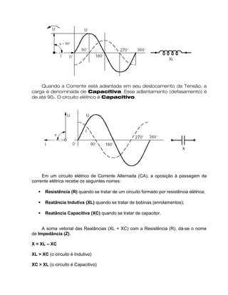 Quando a Corrente está adiantada em seu deslocamento da Tensão, a
carga é denominada de Capacitiva. Esse adiantamento (defasamento) é
de até 90o. O circuito elétrico é Capacitivo.
Em um circuito elétrico de Corrente Alternada (CA), a oposição à passagem da
corrente elétrica recebe os seguintes nomes:
 Resistência (R) quando se tratar de um circuito formado por resistência elétrica;
 Reatância Indutiva (XL) quando se tratar de bobinas (enrolamentos);
 Reatância Capacitiva (XC) quando se tratar de capacitor.
A soma vetorial das Reatâncias (XL + XC) com a Resistência (R), dá-se o nome
de Impedância (Z).
X = XL – XC
XL > XC (o circuito é Indutivo)
XC > XL (o circuito é Capacitivo)
 