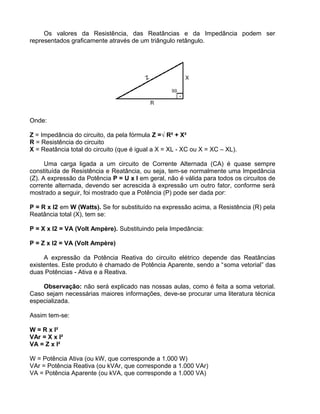 Os valores da Resistência, das Reatâncias e da Impedância podem ser
representados graficamente através de um triângulo retângulo.
Onde:
Z = Impedância do circuito, da pela fórmula Z =√ R² + X²
R = Resistência do circuito
X = Reatância total do circuito (que é igual a X = XL - XC ou X = XC – XL).
Uma carga ligada a um circuito de Corrente Alternada (CA) é quase sempre
constituída de Resistência e Reatância, ou seja, tem-se normalmente uma Impedância
(Z). A expressão da Potência P = U x I em geral, não é válida para todos os circuitos de
corrente alternada, devendo ser acrescida à expressão um outro fator, conforme será
mostrado a seguir, foi mostrado que a Potência (P) pode ser dada por:
P = R x I2 em W (Watts). Se for substituído na expressão acima, a Resistência (R) pela
Reatância total (X), tem se:
P = X x I2 = VA (Volt Ampère). Substituindo pela Impedância:
P = Z x I2 = VA (Volt Ampère)
A expressão da Potência Reativa do circuito elétrico depende das Reatâncias
existentes. Este produto é chamado de Potência Aparente, sendo a “soma vetorial” das
duas Potências - Ativa e a Reativa.
Observação: não será explicado nas nossas aulas, como é feita a soma vetorial.
Caso sejam necessárias maiores informações, deve-se procurar uma literatura técnica
especializada.
Assim tem-se:
W = R x I²
VAr = X x I²
VA = Z x I²
W = Potência Ativa (ou kW, que corresponde a 1.000 W)
VAr = Potência Reativa (ou kVAr, que corresponde a 1.000 VAr)
VA = Potência Aparente (ou kVA, que corresponde a 1.000 VA)
 