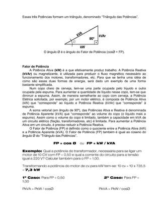 Essas três Potências formam um triângulo, denominado “Triângulo das Potências”.
O ângulo Ø é o ângulo do Fator de Potência (cosØ = FP).
Fator de Potência
A Potência Ativa (kW) é a que efetivamente produz trabalho. A Potência Reativa
(kVAr) ou magnetizante, é utilizada para produzir o fluxo magnético necessário ao
funcionamento dos motores, transformadores, etc. Para que se tenha uma idéia de
como são essas duas formas de energia, será dado um exemplo de uma forma
bastante simplificada.
Num copo cheio de cerveja, tem-se uma parte ocupada pelo líquido e outra
ocupada pela espuma. Para aumentar a quantidade de líquido nesse copo, tem-se que
diminuir a espuma. Assim, de maneira semelhante ao copo com cerveja, a Potência
Elétrica solicitada, por exemplo, por um motor elétrico, é composta de Potência Ativa
(kW) que “corresponde” ao líquido e Potência Reativa (kVAr) que “corresponde” à
espuma.
A soma vetorial (em ângulo de 90º), das Potências Ativa e Reativa é denominada
de Potência Aparente (kVA) que “corresponde” ao volume do copo (o líquido mais a
espuma). Assim como o volume do copo é limitado, também a capacidade em kVA de
um circuito elétrico (fiação, transformadores, etc) é limitada. Para aumentar a Potência
Ativa em um circuito, é preciso reduzir a Potência Reativa.
O Fator de Potência (FP) é definido como o quociente entre a Potência Ativa (kW)
e a Potência Aparente (kVA). O Fator de Potência (FP) também é igual ao coseno do
ângulo Ø do “Triângulo das Potências”.
FP = cos Ø ou FP = kW / kVA
Exemplo: Qual a potência do transformador, necessária para se ligar um
motor de 10 CV com FP = 0,50 e qual a corrente do circuito para a tensão
igual a 220 V? Calcular também para o FP = 1,00.
Transformando a potência do motor de cv para kW tem-se: 10 cv = 10 x 735,5
= 7,3 kW
1º Caso: Para FP = 0,50 2º Caso: Para FP =
1,00
PkVA = PkW / cosØ PkVA = PkW / cosØ
 