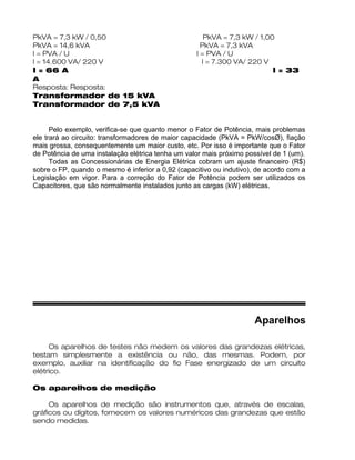 PkVA = 7,3 kW / 0,50 PkVA = 7,3 kW / 1,00
PkVA = 14,6 kVA PkVA = 7,3 kVA
I = PVA / U I = PVA / U
I = 14.600 VA/ 220 V I = 7.300 VA/ 220 V
I = 66 A I = 33
A
Resposta: Resposta:
Transformador de 15 kVA
Transformador de 7,5 kVA
Pelo exemplo, verifica-se que quanto menor o Fator de Potência, mais problemas
ele trará ao circuito: transformadores de maior capacidade (PkVA = PkW/cosØ), fiação
mais grossa, consequentemente um maior custo, etc. Por isso é importante que o Fator
de Potência de uma instalação elétrica tenha um valor mais próximo possível de 1 (um).
Todas as Concessionárias de Energia Elétrica cobram um ajuste financeiro (R$)
sobre o FP, quando o mesmo é inferior a 0,92 (capacitivo ou indutivo), de acordo com a
Legislação em vigor. Para a correção do Fator de Potência podem ser utilizados os
Capacitores, que são normalmente instalados junto as cargas (kW) elétricas.
Aparelhos
Os aparelhos de testes não medem os valores das grandezas elétricas,
testam simplesmente a existência ou não, das mesmas. Podem, por
exemplo, auxiliar na identificação do fio Fase energizado de um circuito
elétrico.
Os aparelhos de medição
Os aparelhos de medição são instrumentos que, através de escalas,
gráficos ou dígitos, fornecem os valores numéricos das grandezas que estão
sendo medidas.
 