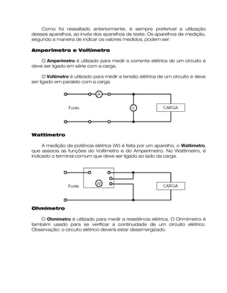 Como foi ressaltado anteriormente, é sempre preferível a utilização
desses aparelhos, ao invés dos aparelhos de teste. Os aparelhos de medição,
segundo a maneira de indicar os valores medidos, podem ser:
Amperímetro e Voltímetro
O Amperímetro é utilizado para medir a corrente elétrica de um circuito e
deve ser ligado em série com a carga.
O Voltímetro é utilizado para medir a tensão elétrica de um circuito e deve
ser ligado em paralelo com a carga.
Wattímetro
A medição de potência elétrica (W) é feita por um aparelho, o Wattímetro,
que associa as funções do Voltímetro e do Amperímetro. No Wattímetro, é
indicado o terminal comum que deve ser ligado ao lado da carga.
Ohmímetro
O Ohmímetro é utilizado para medir a resistência elétrica. O Ohmímetro é
também usado para se verificar a continuidade de um circuito elétrico.
Observação: o circuito elétrico deverá estar desernergizado.
 