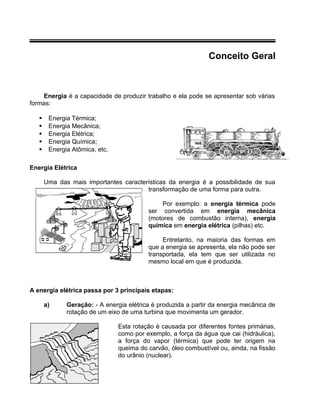 Conceito Geral
Energia é a capacidade de produzir trabalho e ela pode se apresentar sob várias
formas:
 Energia Térmica;
 Energia Mecânica;
 Energia Elétrica;
 Energia Química;
 Energia Atômica, etc.
Energia Elétrica
Uma das mais importantes características da energia é a possibilidade de sua
transformação de uma forma para outra.
Por exemplo: a energia térmica pode
ser convertida em energia mecânica
(motores de combustão interna), energia
química em energia elétrica (pilhas) etc.
Entretanto, na maioria das formas em
que a energia se apresenta, ela não pode ser
transportada, ela tem que ser utilizada no
mesmo local em que é produzida.
A energia elétrica passa por 3 principais etapas:
a) Geração: - A energia elétrica é produzida a partir da energia mecânica de
rotação de um eixo de uma turbina que movimenta um gerador.
Esta rotação é causada por diferentes fontes primárias,
como por exemplo, a força da água que cai (hidráulica),
a força do vapor (térmica) que pode ter origem na
queima do carvão, óleo combustível ou, ainda, na fissão
do urânio (nuclear).
 
