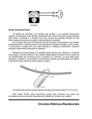 Alicate Volt-Amperímetro
O medidor de Corrente e de Tensão, tipo “alicate”, é um aparelho largamente
utilizado. É conhecido como Alicate Volt-Amperímetro. Esse instrumento possui escalas
para medir a Corrente e a Tensão. Com isso, deverá ser ajustado através de uma
chave seletora (corrente ou tensão), antes de efetuar a medição.
Se a pessoa não tem uma idéia do valor da corrente ou da tensão a ser medida,
ela deverá ajustar o aparelho para a maior escala de corrente ou tensão e se for o caso,
ir diminuindo a escala para que seja efetuada a medição corretamente. Deve-se
consultar o Manual de instruções do aparelho.
Medição de corrente elétrica: O aparelho possui garras que “abraçam” o condutor
onde passa a corrente elétrica a ser medida. Essas garras funcionam como núcleo de
um transformador de corrente em que o primário é o condutor, no qual está sendo
realizada a medição e o secundário é uma bobina enrolada que está ligada ao medidor
propriamente dito, conforme indica a figura a seguir.
O amperímetro deverá abraçar apenas o(s) fio(s) da mesma Fase (F1, F2 ou F3),
Para medir tensão, esse instrumento possui dois terminais nos quais são
conectados os fios, que serão colocados em contato com o local a ser medido.
Circuitos Elétricos Residenciais
 