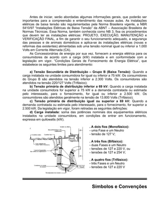 Antes de iniciar, serão abordadas algumas informações gerais, que poderão ser
importantes para a compreensão e entendimento das nossas aulas. As instalações
elétricas de baixa tensão são regulamentadas pela Norma Brasileira vigente, a NBR
5410/97 “Instalações Elétricas de Baixa Tensão” da ABNT – Associação Brasileira de
Normas Técnicas. Essa Norma, também conhecida como NB 3, fixa os procedimentos
que devem ter as instalações elétricas: PROJETO, EXECUÇÃO, MANUTENÇÃO e
VERIFICAÇÃO FINAL, a fim de garantir o seu funcionamento adequado, a segurança
das pessoas e de animais domésticos e aplica-se às instalações elétricas (novas e
reformas das existentes) alimentadas sob uma tensão nominal igual ou inferior a 1.000
Volts em Corrente Alternada (CA).
As Concessionárias de energia por sua vez, fornecem a energia elétrica para os
consumidores de acordo com a carga (kW) instalada e em conformidade com a
legislação em vigor. “Condições Gerais de Fornecimento de Energia Elétrica”, que
estabelece os seguintes limites para atendimento:
a) Tensão Secundária de Distribuição – Grupo B (Baixa Tensão): Quando a
carga instalada na unidade consumidora for igual ou inferior a 75 kW. Os consumidores
do Grupo B são atendidos na tensão inferior a 2.300 Volts. Os consumidores são
atendidos na tensão 220/127 Volts (Trifásico);
b) Tensão primária de distribuição inferior a 69 kV: Quando a carga instalada
na unidade consumidora for superior a 75 kW e a demanda contratada ou estimada
pelo interessado, para o fornecimento, for igual ou inferior a 2.500 kW. Os
consumidores são atendidos geralmente na tensão de 13.800 Volts (Trifásico);
c) Tensão primária de distribuição igual ou superior a 69 kV: Quando a
demanda contratada ou estimada pelo interessado, para o fornecimento, for superior a
2.500 kW. Da legislação em vigor, foram retiradas as seguintes definições:
d) Carga instalada: soma das potências nominais dos equipamentos elétricos
instalados na unidade consumidora, em condições de entrar em funcionamento,
expressa em quilowatts (kW).
. A dois fios (Monofásico):
- uma Fase e um Neutro
- tensão de 127 V;
. A três fios (Bifásico):
- duas Fases e um Neutro
- tensões de 127 e 220 V, ou
- tensões de 127 e 254 V;
. A quatro fios (Trifásico):
- três Fases e um Neutro
- tensões de 127 e 220 V
Símbolos e Convenções
 