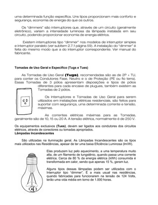 uma determinada função específica. Uns tipos proporcionam mais conforto e
segurança, economia de energia do que os outros.
Os “dimmers” são interruptores que, através de um circuito (geralmente
eletrônico), variam a intensidade luminosa da lâmpada instalada em seu
circuito, podendo proporcionar economia de energia elétrica.
Existem interruptores tipo “dimmer” nos modelos de interruptor simples
e interruptor paralelo (ver subitem 2.7.1 página 59). A instalação do “dimmer” é
feita do mesmo modo que a do interruptor correspondente. Ver manual do
fabricante.
Tomadas de Uso Geral e Especifico (Tugs e Tues)
As Tomadas de Uso Geral (Tugs), recomendadas são as de 2P + TU,
para conter os Condutores Fase, Neutro e o de Proteção (PE ou fio terra).
Essas Tomadas de 3 pólos apresentam disposições e tipos de pólos
diferentes para cada encaixe de plugues, também existem as
Tomadas de 2 pólos.
Os Interruptores e Tomadas de Uso Geral para serem
utilizados em instalações elétricas residenciais, são feitos para
suportar com segurança, uma determinada corrente e tensão,
máximas.
As correntes elétricas máximas para as Tomadas,
geralmente são de 10, 15 ou 20 A. A tensão elétrica, normalmente é de 250 V.
Os equipamentos exclusivos (Tues), devem ser ligados aos condutores dos circuitos
elétricos, através de conectores ou tomadas apropriados.
Lâmpadas Incandescentes
São utilizadas na iluminação geral. As Lâmpadas Incandescentes são os tipos
mais utilizados nas Residências, apesar de ter uma baixa Eficiência Luminosa (lm/W).
Elas produzem luz pelo aquecimento, a uma temperatura muito
alta, de um filamento de tungstênio, quando passa uma corrente
elétrica. Cerca de 80 % da energia elétrica (kWh) consumida é
transformada em calor, sendo que apenas 15 %, geram luz.
Alguns tipos dessas lâmpadas podem ser utilizados com o
Interruptor tipo “dimmer”. É a mais usual nas residências,
quando fabricadas para funcionarem na tensão de 124 Volts,
terão uma vida média em torno de 1.000 horas.
 