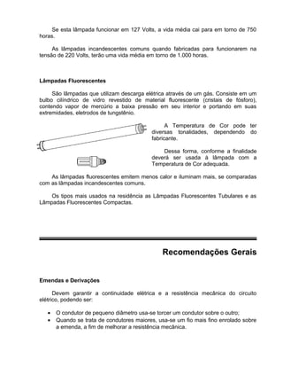 Se esta lâmpada funcionar em 127 Volts, a vida média cai para em torno de 750
horas.
As lâmpadas incandescentes comuns quando fabricadas para funcionarem na
tensão de 220 Volts, terão uma vida média em torno de 1.000 horas.
Lâmpadas Fluorescentes
São lâmpadas que utilizam descarga elétrica através de um gás. Consiste em um
bulbo cilíndrico de vidro revestido de material fluorescente (cristais de fósforo),
contendo vapor de mercúrio a baixa pressão em seu interior e portando em suas
extremidades, eletrodos de tungstênio.
A Temperatura de Cor pode ter
diversas tonalidades, dependendo do
fabricante.
Dessa forma, conforme a finalidade
deverá ser usada à lâmpada com a
Temperatura de Cor adequada.
As lâmpadas fluorescentes emitem menos calor e iluminam mais, se comparadas
com as lâmpadas incandescentes comuns.
Os tipos mais usados na residência as Lâmpadas Fluorescentes Tubulares e as
Lâmpadas Fluorescentes Compactas.
Recomendações Gerais
Emendas e Derivações
Devem garantir a continuidade elétrica e a resistência mecânica do circuito
elétrico, podendo ser:
• O condutor de pequeno diâmetro usa-se torcer um condutor sobre o outro;
• Quando se trata de condutores maiores, usa-se um fio mais fino enrolado sobre
a emenda, a fim de melhorar a resistência mecânica.
 