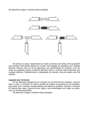 Os desenhos a seguir, mostram essas situações.
Em ambos os casos, recomendam-se cobrir a emenda com solda, a fim de garantir
uma perfeita continuidade elétrica ao circuito. Para ligação de aparelhos com cordões
flexíveis, deve-se usar um nó de segurança nas extremidades do condutor, a fim de
evitar que qualquer esforço mecânico efetuado sobre o condutor seja transmitido aos
contatos elétricos. Posteriormente a elaboração da emenda, deve-se isolá-la com fita
isolante.
Ligações dos Terminais
Ao ser efetuada a ligação de um condutor em um terminal com parafuso, deve-se
fazer a volta no condutor no mesmo sentido da rotação do parafuso ao ser apertado,
para evitar que o condutor escape debaixo da cabeça do parafuso. Quando o condutor
for flexível (tipo cabo), deve-se tornar rígida a sua extremidade com solda, ou então,
usar um terminal apropriado.
Os desenhos a seguir, mostram essas situações.
 