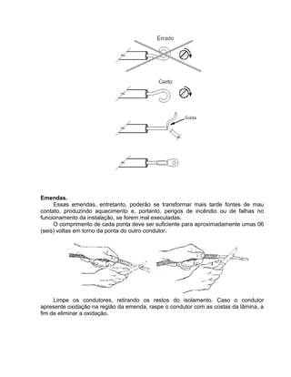 Emendas.
Essas emendas, entretanto, poderão se transformar mais tarde fontes de mau
contato, produzindo aquecimento e, portanto, perigos de incêndio ou de falhas no
funcionamento da instalação, se forem mal executadas.
O comprimento de cada ponta deve ser suficiente para aproximadamente umas 06
(seis) voltas em torno da ponta do outro condutor.
Limpe os condutores, retirando os restos do isolamento. Caso o condutor
apresente oxidação na região da emenda, raspe o condutor com as costas da lâmina, a
fim de eliminar a oxidação.
 