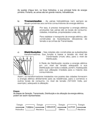 As quedas d’água tem, na força hidráulica, a sua principal fonte de energia
primária. Portanto, as usinas são em grande maioria, hidroelétricas.
b) Transmissão: - As usinas hidroelétricas nem sempre se
situam próximas aos centros consumidores de energia elétrica.
Por isso, é preciso transportar a energia elétrica
produzida nas usinas até os locais de consumo:
cidades, indústrias, propriedades rurais, etc.
Para viabilizar o transporte de energia elétrica, são
construídas as Subestações elevadoras de
tensão e as Linhas de Transmissão.
c) Distribuição: - Nas cidades são construídas as subestações
transformadoras. Sua função é baixar a tensão do nível de
Transmissão (muito alto), para o nível de
Distribuição.
A Rede de Distribuição recebe a energia elétrica
em um nível de tensão adequado à sua
Distribuição por toda a cidade, porém, inadequada
para sua utilização imediata para a maioria dos
consumidores.
Assim, os transformadores instalados nos postes das cidades fornecem
a energia elétrica diretamente para as residências, para o comércio e
outros locais de consumo, no nível de tensão (127/220 Volts, por
exemplo), adequado à utilização.
Etapas
As etapas de Geração, Transmissão, Distribuição e da utilização da energia elétrica,
podem ser assim representadas:
 