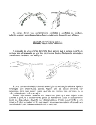 As pontas devem ficar completamente enroladas e apertadas no condutor,
evitando-se assim que estas pontas perfurem o isolamento de acordo com a Figura.
A execução de uma emenda bem feita deve garantir que a camada isolante do
condutor seja ultrapassada por uns dois centímetros. Corte a fita isolante, seguindo o
procedimento de acordo com as Figura
É uma parte muito importante na execução da instalação elétrica. Após a
instalação dos eletrodutos, caixas, fiação, etc, as caixas deverão ser
tampadas para não serem sujas quando do reboco das paredes ou a
colocação do piso e dos azulejos.
Esses dispositivos deverão ser tampados, para que não sejam sujos
durante a pintura e acabamento geral da residência. Após o acabamento
geral, os dispositivos deverão ser destampados, limpos novamente e em
seguida finalizar o acabamento, colocando as placas das caixas e fazendo um
teste final do funcionamento dos circuitos elétricos.
 
