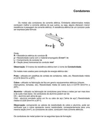 Condutores
Os metais são condutores de corrente elétrica. Entretanto determinados metais
conduzem melhor a corrente elétrica do que outros, ou seja, alguns oferecem menor
resistência à passagem da corrente elétrica. A resistência elétrica de um condutor pode
ser expressa pela fórmula:
Onde:
R = Resistência elétrica do condutor Ω
ρ = Resistividade (varia com o material empregado) Ω mm² / m
L = Comprimento do condutor m
S = Seção (área) transversal do condutor mm²
Observação: O inverso da resistência elétrica tem o nome de Condutividade.
Os metais mais usados para condução de energia elétrica são:
Prata - utilizada em pastilhas de contato de contatores, relés, etc; Resistividade média
é 0,016 Ωmm²/m a 20ºC;
Cobre - utilizado na fabricação de fios em geral e equipamentos elétricos (chaves,
interruptores, tomadas, etc). Resistividade média do cobre duro é 0,0179 Ωmm²/m a
20ºC;
Alumínio - utilizado na fabricação de condutores para linhas e redes por ser mais leve
e de custo mais baixo. Os condutores de alumínio podem ser de:
CA – alumínio sem alma de aço
CAA - alumínio enrolado sobre um fio ou cabo de aço (“alma de aço”) Resistividade
média é 0,028 Ωmm²/m a 20º C.
Observação: comparando os valores de resistividade do cobre e alumínio, pode ser
verificado que o cobre apresenta menor resistividade, conseqüentemente para uma
mesma seção (mm²), os condutores de cobre, conduzem mais corrente elétricas.
Os condutores de metal podem ter os seguintes tipos de formação:
 