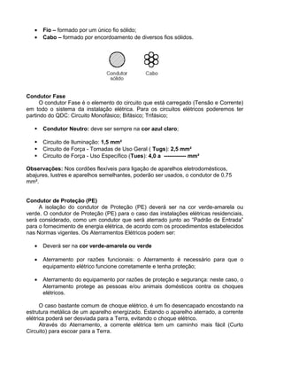 • Fio – formado por um único fio sólido;
• Cabo – formado por encordoamento de diversos fios sólidos.
Condutor Fase
O condutor Fase é o elemento do circuito que está carregado (Tensão e Corrente)
em todo o sistema da instalação elétrica. Para os circuitos elétricos poderemos ter
partindo do QDC: Circuito Monofásico; Bifásico; Trifásico;
 Condutor Neutro: deve ser sempre na cor azul claro;
 Circuito de Iluminação: 1,5 mm²
 Circuito de Força - Tomadas de Uso Geral ( Tugs): 2,5 mm²
 Circuito de Força - Uso Específico (Tues): 4,0 a ------------ mm²
Observações: Nos cordões flexíveis para ligação de aparelhos eletrodomésticos,
abajures, lustres e aparelhos semelhantes, poderão ser usados, o condutor de 0,75
mm².
Condutor de Proteção (PE)
A isolação do condutor de Proteção (PE) deverá ser na cor verde-amarela ou
verde. O condutor de Proteção (PE) para o caso das instalações elétricas residenciais,
será considerado, como um condutor que será aterrado junto ao “Padrão de Entrada”
para o fornecimento de energia elétrica, de acordo com os procedimentos estabelecidos
nas Normas vigentes. Os Aterramentos Elétricos podem ser:
• Deverá ser na cor verde-amarela ou verde
• Aterramento por razões funcionais: o Aterramento é necessário para que o
equipamento elétrico funcione corretamente e tenha proteção;
• Aterramento do equipamento por razões de proteção e segurança: neste caso, o
Aterramento protege as pessoas e/ou animais domésticos contra os choques
elétricos.
O caso bastante comum de choque elétrico, é um fio desencapado encostando na
estrutura metálica de um aparelho energizado. Estando o aparelho aterrado, a corrente
elétrica poderá ser desviada para a Terra, evitando o choque elétrico.
Através do Aterramento, a corrente elétrica tem um caminho mais fácil (Curto
Circuito) para escoar para a Terra.
 