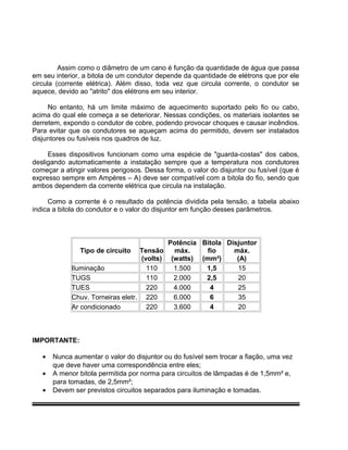 Assim como o diâmetro de um cano é função da quantidade de água que passa
em seu interior, a bitola de um condutor depende da quantidade de elétrons que por ele
circula (corrente elétrica). Além disso, toda vez que circula corrente, o condutor se
aquece, devido ao "atrito" dos elétrons em seu interior.
No entanto, há um limite máximo de aquecimento suportado pelo fio ou cabo,
acima do qual ele começa a se deteriorar. Nessas condições, os materiais isolantes se
derretem, expondo o condutor de cobre, podendo provocar choques e causar incêndios.
Para evitar que os condutores se aqueçam acima do permitido, devem ser instalados
disjuntores ou fusíveis nos quadros de luz.
Esses dispositivos funcionam como uma espécie de "guarda-costas" dos cabos,
desligando automaticamente a instalação sempre que a temperatura nos condutores
começar a atingir valores perigosos. Dessa forma, o valor do disjuntor ou fusível (que é
expresso sempre em Ampères – A) deve ser compatível com a bitola do fio, sendo que
ambos dependem da corrente elétrica que circula na instalação.
Como a corrente é o resultado da potência dividida pela tensão, a tabela abaixo
indica a bitola do condutor e o valor do disjuntor em função desses parâmetros.
Tipo de circuito Tensão
(volts)
Potência
máx.
(watts)
Bitola
fio
(mm²)
Disjuntor
máx.
(A)
Iluminação 110 1.500 1,5 15
TUGS 110 2.000 2,5 20
TUES 220 4.000 4 25
Chuv. Torneiras eletr. 220 6.000 6 35
Ar condicionado 220 3.600 4 20
IMPORTANTE:
• Nunca aumentar o valor do disjuntor ou do fusível sem trocar a fiação, uma vez
que deve haver uma correspondência entre eles;
• A menor bitola permitida por norma para circuitos de lâmpadas é de 1,5mm² e,
para tomadas, de 2,5mm²;
• Devem ser previstos circuitos separados para iluminação e tomadas.
 