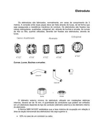 Eletroduto
Os eletrodutos são fabricados, normalmente, em varas de comprimento de 3
metros. A conexão entre duas peças deve ser feita através de luvas, de tal forma que
seja assegurada a resistência mecânica do conduto. Os eletrodutos são fixados nas
caixas retangulares, quadradas, octogonal, etc, através de buchas e arruela. As curvas
de 45o ou 90o, quando utilizadas, deverão ser fixadas aos eletrodutos, através de
luvas.
Curvas ,Luvas, Buchas e arruelas:
O diâmetro externo mínimo do eletroduto utilizado em instalações elétricas
internas, deverá ser de 16 mm. A quantidade de condutores que podem ser enfiados
em um eletroduto depende do tipo de condutor (diâmetro externo) e do diâmetro interno
do eletroduto.
A Norma NBR 5410/97 estabelece que a taxa máxima de ocupação em relação à
área da seção transversal dos eletrodutos não seja superior a:
• 53% no caso de um condutor ou cabo;
 