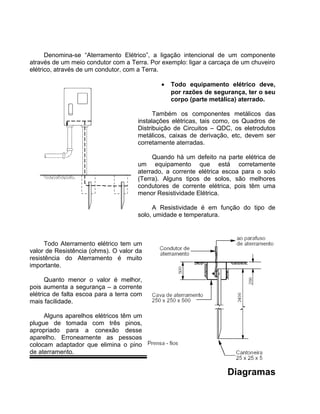 Denomina-se “Aterramento Elétrico”, a ligação intencional de um componente
através de um meio condutor com a Terra. Por exemplo: ligar a carcaça de um chuveiro
elétrico, através de um condutor, com a Terra.
• Todo equipamento elétrico deve,
por razões de segurança, ter o seu
corpo (parte metálica) aterrado.
Também os componentes metálicos das
instalações elétricas, tais como, os Quadros de
Distribuição de Circuitos – QDC, os eletrodutos
metálicos, caixas de derivação, etc, devem ser
corretamente aterradas.
Quando há um defeito na parte elétrica de
um equipamento que está corretamente
aterrado, a corrente elétrica escoa para o solo
(Terra). Alguns tipos de solos, são melhores
condutores de corrente elétrica, pois têm uma
menor Resistividade Elétrica.
A Resistividade é em função do tipo de
solo, umidade e temperatura.
Todo Aterramento elétrico tem um
valor de Resistência (ohms). O valor da
resistência do Aterramento é muito
importante.
Quanto menor o valor é melhor,
pois aumenta a segurança – a corrente
elétrica de falta escoa para a terra com
mais facilidade.
Alguns aparelhos elétricos têm um
plugue de tomada com três pinos,
apropriado para a conexão desse
aparelho. Erroneamente as pessoas
colocam adaptador que elimina o pino
de aterramento.
Diagramas
 