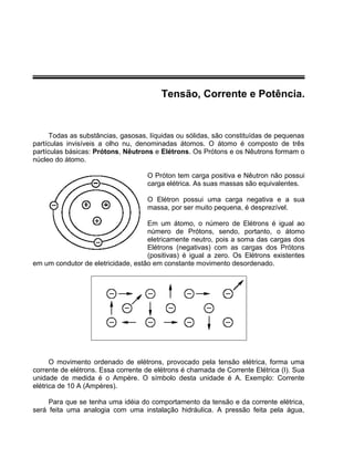 Tensão, Corrente e Potência.
Todas as substâncias, gasosas, líquidas ou sólidas, são constituídas de pequenas
partículas invisíveis a olho nu, denominadas átomos. O átomo é composto de três
partículas básicas: Prótons, Nêutrons e Elétrons. Os Prótons e os Nêutrons formam o
núcleo do átomo.
O Próton tem carga positiva e Nêutron não possui
carga elétrica. As suas massas são equivalentes.
O Elétron possui uma carga negativa e a sua
massa, por ser muito pequena, é desprezível.
Em um átomo, o número de Elétrons é igual ao
número de Prótons, sendo, portanto, o átomo
eletricamente neutro, pois a soma das cargas dos
Elétrons (negativas) com as cargas dos Prótons
(positivas) é igual a zero. Os Elétrons existentes
em um condutor de eletricidade, estão em constante movimento desordenado.
O movimento ordenado de elétrons, provocado pela tensão elétrica, forma uma
corrente de elétrons. Essa corrente de elétrons é chamada de Corrente Elétrica (I). Sua
unidade de medida é o Ampère. O símbolo desta unidade é A. Exemplo: Corrente
elétrica de 10 A (Ampères).
Para que se tenha uma idéia do comportamento da tensão e da corrente elétrica,
será feita uma analogia com uma instalação hidráulica. A pressão feita pela água,
 