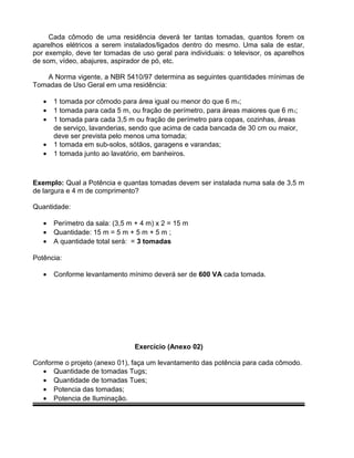 Cada cômodo de uma residência deverá ter tantas tomadas, quantos forem os
aparelhos elétricos a serem instalados/ligados dentro do mesmo. Uma sala de estar,
por exemplo, deve ter tomadas de uso geral para individuais: o televisor, os aparelhos
de som, vídeo, abajures, aspirador de pó, etc.
A Norma vigente, a NBR 5410/97 determina as seguintes quantidades mínimas de
Tomadas de Uso Geral em uma residência:
• 1 tomada por cômodo para área igual ou menor do que 6 m2;
• 1 tomada para cada 5 m, ou fração de perímetro, para áreas maiores que 6 m2;
• 1 tomada para cada 3,5 m ou fração de perímetro para copas, cozinhas, áreas
de serviço, lavanderias, sendo que acima de cada bancada de 30 cm ou maior,
deve ser prevista pelo menos uma tomada;
• 1 tomada em sub-solos, sótãos, garagens e varandas;
• 1 tomada junto ao lavatório, em banheiros.
Exemplo: Qual a Potência e quantas tomadas devem ser instalada numa sala de 3,5 m
de largura e 4 m de comprimento?
Quantidade:
• Perímetro da sala: (3,5 m + 4 m) x 2 = 15 m
• Quantidade: 15 m = 5 m + 5 m + 5 m ;
• A quantidade total será: = 3 tomadas
Potência:
• Conforme levantamento mínimo deverá ser de 600 VA cada tomada.
Exercício (Anexo 02)
Conforme o projeto (anexo 01), faça um levantamento das potência para cada cômodo.
• Quantidade de tomadas Tugs;
• Quantidade de tomadas Tues;
• Potencia das tomadas;
• Potencia de Iluminação.
 