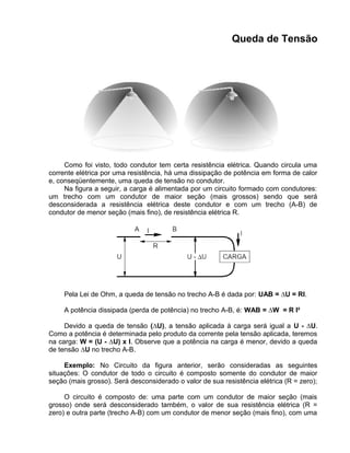 Queda de Tensão
Como foi visto, todo condutor tem certa resistência elétrica. Quando circula uma
corrente elétrica por uma resistência, há uma dissipação de potência em forma de calor
e, conseqüentemente, uma queda de tensão no condutor.
Na figura a seguir, a carga é alimentada por um circuito formado com condutores:
um trecho com um condutor de maior seção (mais grossos) sendo que será
desconsiderada a resistência elétrica deste condutor e com um trecho (A-B) de
condutor de menor seção (mais fino), de resistência elétrica R.
Pela Lei de Ohm, a queda de tensão no trecho A-B é dada por: UAB = ∆U = RI.
A potência dissipada (perda de potência) no trecho A-B, é: WAB = ∆W = R I²
Devido a queda de tensão (∆U), a tensão aplicada à carga será igual a U - ∆U.
Como a potência é determinada pelo produto da corrente pela tensão aplicada, teremos
na carga: W = (U - ∆U) x I. Observe que a potência na carga é menor, devido a queda
de tensão ∆U no trecho A-B.
Exemplo: No Circuito da figura anterior, serão consideradas as seguintes
situações: O condutor de todo o circuito é composto somente do condutor de maior
seção (mais grosso). Será desconsiderado o valor de sua resistência elétrica (R = zero);
O circuito é composto de: uma parte com um condutor de maior seção (mais
grosso) onde será desconsiderado também, o valor de sua resistência elétrica (R =
zero) e outra parte (trecho A-B) com um condutor de menor seção (mais fino), com uma
 