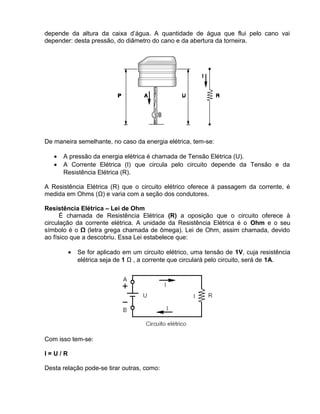 depende da altura da caixa d’água. A quantidade de água que flui pelo cano vai
depender: desta pressão, do diâmetro do cano e da abertura da torneira.
De maneira semelhante, no caso da energia elétrica, tem-se:
• A pressão da energia elétrica é chamada de Tensão Elétrica (U).
• A Corrente Elétrica (I) que circula pelo circuito depende da Tensão e da
Resistência Elétrica (R).
A Resistência Elétrica (R) que o circuito elétrico oferece à passagem da corrente, é
medida em Ohms (Ω) e varia com a seção dos condutores.
Resistência Elétrica – Lei de Ohm
É chamada de Resistência Elétrica (R) a oposição que o circuito oferece à
circulação da corrente elétrica. A unidade da Resistência Elétrica é o Ohm e o seu
símbolo é o Ω (letra grega chamada de ômega). Lei de Ohm, assim chamada, devido
ao físico que a descobriu. Essa Lei estabelece que:
• Se for aplicado em um circuito elétrico, uma tensão de 1V, cuja resistência
elétrica seja de 1 Ω , a corrente que circulará pelo circuito, será de 1A.
Com isso tem-se:
I = U / R
Desta relação pode-se tirar outras, como:
 