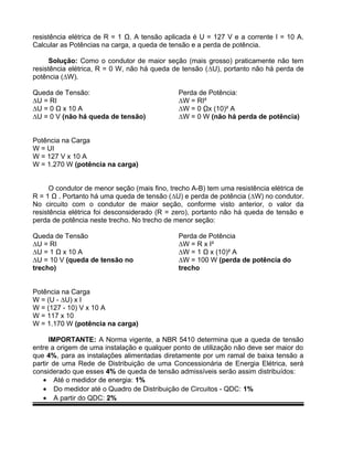resistência elétrica de R = 1 Ω. A tensão aplicada é U = 127 V e a corrente I = 10 A.
Calcular as Potências na carga, a queda de tensão e a perda de potência.
Solução: Como o condutor de maior seção (mais grosso) praticamente não tem
resistência elétrica, R = 0 W, não há queda de tensão (∆U), portanto não há perda de
potência (∆W).
Queda de Tensão:
∆U = RI
∆U = 0 Ω x 10 A
∆U = 0 V (não há queda de tensão)
Perda de Potência:
∆W = RI²
∆W = 0 Ωx (10)² A
∆W = 0 W (não há perda de potência)
Potência na Carga
W = UI
W = 127 V x 10 A
W = 1.270 W (potência na carga)
O condutor de menor seção (mais fino, trecho A-B) tem uma resistência elétrica de
R = 1 Ω . Portanto há uma queda de tensão (∆U) e perda de potência (∆W) no condutor.
No circuito com o condutor de maior seção, conforme visto anterior, o valor da
resistência elétrica foi desconsiderado (R = zero), portanto não há queda de tensão e
perda de potência neste trecho. No trecho de menor seção:
Queda de Tensão
∆U = RI
∆U = 1 Ω x 10 A
∆U = 10 V (queda de tensão no
trecho)
Perda de Potência
∆W = R x I²
∆W = 1 Ω x (10)² A
∆W = 100 W (perda de potência do
trecho
Potência na Carga
W = (U - ∆U) x I
W = (127 - 10) V x 10 A
W = 117 x 10
W = 1.170 W (potência na carga)
IMPORTANTE: A Norma vigente, a NBR 5410 determina que a queda de tensão
entre a origem de uma instalação e qualquer ponto de utilização não deve ser maior do
que 4%, para as instalações alimentadas diretamente por um ramal de baixa tensão a
partir de uma Rede de Distribuição de uma Concessionária de Energia Elétrica, será
considerado que esses 4% de queda de tensão admissíveis serão assim distribuídos:
• Até o medidor de energia: 1%
• Do medidor até o Quadro de Distribuição de Circuitos - QDC: 1%
• A partir do QDC: 2%
 