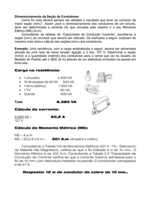 Dimensionamento da Seção de Condutores
Como foi visto deverá sempre ser adotado o resultado que levar ao condutor de
maior seção (mm2)”. Assim, para o dimensionamento dos condutores de um circuito,
deve ser determinada a corrente (A) que circulará pelo mesmo e o seu Momento
Elétrico (ME) (A.m).
Consultando as tabelas de “Capacidade de Condução Corrente”, escolhe-se a
seção (mm2) do condutor que deverá ser utilizado. Os exemplos a seguir, explicam de
maneira mais clara o cálculo das seções (mm2) dos condutores.
Exemplo: Uma residência, com a carga estabelecida a seguir, deverá ser alimentada
através de uma rede de baixa tensão, ligação a 2 fios, 127 V. Determinar a seção
(mm2) e a quantidade (metros) dos condutores para o ramal que vai do Quadro do
Medidor do Padrão até o QDC (6 m) através de um eletroduto embutido na parede em
linha reta.
Carga na residência:
• 1 chuveiro: 4.400 VA
• 10 lâmpadas de 60 W: 600 VA
• 1 ferro elétrico: 1.000 VA
• 1 TV: 80 VA
• Outros: 300 VA
Total: 6.380 VA
Cálculo da corrente:
6.380 VA = 50,2 A
127 V
Cálculo do Momento Elétrico (ME):
ME = A x m
ME = 50,2 A x 6 m = 301 A.m (Ampère x metro)
Consultando a Tabela 3.6 de Momentos Elétricos (127 V - 1% - Eletroduto
de Material não Magnético), verifica-se que o fio indicado é o de 10 mm2. O
Momento Elétrico é de 332 A.m. Consultando a Tabela 3.3 “Capacidade de
Condução de Corrente verifica-se que a corrente máxima admissível para o
fio de 10 mm2 com eletroduto instalado na parede (2 condutores carregados)
é de 57 A.
Resposta: 12 m de condutor de cobre de 10 mm2.
 