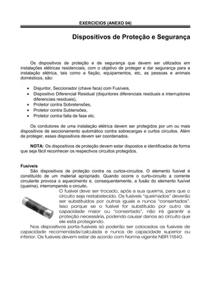 EXERCICIOS (ANEXO 04)
Dispositivos de Proteção e Segurança
Os dispositivos de proteção e de segurança que devem ser utilizados em
instalações elétricas residenciais, com o objetivo de proteger e dar segurança para a
instalação elétrica, tais como a fiação, equipamentos, etc, as pessoas e animais
domésticos, são:
• Disjuntor, Seccionador (chave faca) com Fusíveis,
• Dispositivo Diferencial Residual (disjuntores diferenciais residuais e interruptores
diferenciais residuais),
• Protetor contra Sobretensões,
• Protetor contra Subtensões,
• Protetor contra falta de fase etc.
Os condutores de uma instalação elétrica devem ser protegidos por um ou mais
dispositivos de seccionamento automático contra sobrecargas e curtos circuitos. Além
de proteger, esses dispositivos devem ser coordenados.
NOTA: Os dispositivos de proteção devem estar dispostos e identificados de forma
que seja fácil reconhecer os respectivos circuitos protegidos.
Fusíveis
São dispositivos de proteção contra os curtos-circuitos. O elemento fusível é
constituído de um material apropriado. Quando ocorre o curto-circuito a corrente
circulante provoca o aquecimento e, consequentemente, a fusão do elemento fusível
(queima), interrompendo o circuito.
O fusível deve ser trocado, após a sua queima, para que o
circuito seja restabelecido. Os fusíveis “queimados” deverão
ser substituídos por outros iguais e nunca “consertados”.
Isso porque se o fusível for substituído por outro de
capacidade maior ou “consertado”, não irá garantir a
proteção necessária, podendo causar danos ao circuito que
ele está protegendo.
Nos dispositivos porta-fusíveis só poderão ser colocados os fusíveis de
capacidade recomendada/calculada e nunca de capacidade superior ou
inferior. Os fusíveis devem estar de acordo com Norma vigente NBR 11840.
 