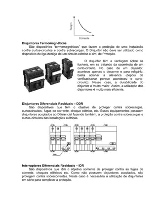 Disjuntores Termomagnéticos
São dispositivos “termomagnéticos” que fazem a proteção de uma instalação
contra curtos-circuitos e contra sobrecargas. O Disjuntor não deve ser utilizado como
dispositivo de liga-desliga de um circuito elétrico e sim, de Proteção.
O disjuntor tem a vantagem sobre os
fusíveis, em se tratando da ocorrência de um
curto-circuito. No caso de um disjuntor,
acontece apenas o desarme e para religá-lo,
basta acionar a alavanca (depois de
verificar/sanar porque aconteceu o curto-
circuito). Nesse caso, a durabilidade do
disjuntor é muito maior. Assim, a utilização dos
disjuntores é muito mais eficiente.
Disjuntores Diferenciais Residuais – DDR
São dispositivos que têm o objetivo de proteger contra sobrecargas,
curtoscircuitos, fugas de corrente, choque elétrico, etc. Esses equipamentos possuem
disjuntores acoplados ao Diferencial fazendo também, a proteção contra sobrecargas e
curtos-circuitos das instalações elétricas.
Interruptores Diferenciais Residuais – IDR
São dispositivos que têm o objetivo somente de proteger contra as fugas de
corrente, choques elétricos etc. Como não possuem disjuntores acoplados, não
protegem contra sobrecorrentes. Neste caso é necessária a utilização de disjuntores
em série para completar a proteção.
 
