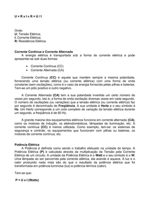 U = R x I e R = U / I
Onde:
U: Tensão Elétrica;
I: Corrente Elétrica;
R: Resistência Elétrica.
Corrente Contínua e Corrente Alternada
A energia elétrica é transportada sob a forma de corrente elétrica e pode
apresentar-se sob duas formas:
• Corrente Contínua (CC)
• Corrente Alternada (CA)
Corrente Contínua (CC) é aquela que mantém sempre a mesma polaridade,
fornecendo uma tensão elétrica (ou corrente elétrica) com uma forma de onda
constante (sem oscilações), como é o caso da energia fornecida pelas pilhas e baterias.
Tem-se um pólo positivo e outro negativo.
A Corrente Alternada (CA) tem a sua polaridade invertida um certo número de
vezes por segundo, isto é, a forma de onda oscilação diversas vezes em cada segundo.
O número de oscilações (ou variações) que a tensão elétrica (ou corrente elétrica) faz
por segundo é denominado de Freqüência. A sua unidade é Hertz e o seu símbolo é
Hz. Um Hertz corresponde a um ciclo completo de variação da tensão elétrica durante
um segundo, a freqüência é de 60 Hz.
A grande maioria dos equipamentos elétricos funciona em corrente alternada (CA),
como os motores de indução, os eletrodomésticos, lâmpadas de iluminação, etc. A
corrente contínua (CC) é menos utilizada. Como exemplo, tem-se: os sistemas de
segurança e controle, os equipamentos que funcionam com pilhas ou baterias, os
motores de corrente contínua, etc.
Potência Elétrica
A Potência é definida como sendo o trabalho efetuado na unidade do tempo. A
Potência Elétrica (P) é calculada através da multiplicação da Tensão pela Corrente
Elétrica de um circuito. A unidade da Potência Elétrica é o Watt e o seu símbolo é o W.
Uma lâmpada ao ser percorrida pela corrente elétrica, ela acende e aquece. A luz e o
calor produzido nada mais são do que o resultado da potência elétrica que foi
transformada em potência luminosa (luz) e potência térmica (calor).
Tem-se que:
P = U x I (Watts)
 