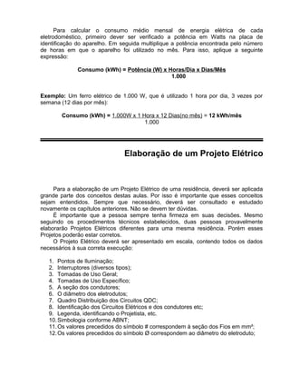 Para calcular o consumo médio mensal de energia elétrica de cada
eletrodoméstico, primeiro dever ser verificado a potência em Watts na placa de
identificação do aparelho. Em seguida multiplique a potência encontrada pelo número
de horas em que o aparelho foi utilizado no mês. Para isso, aplique a seguinte
expressão:
Consumo (kWh) = Potência (W) x Horas/Dia x Dias/Mês
1.000
Exemplo: Um ferro elétrico de 1.000 W, que é utilizado 1 hora por dia, 3 vezes por
semana (12 dias por mês):
Consumo (kWh) = 1.000W x 1 Hora x 12 Dias(no mês) = 12 kWh/mês
1.000
Elaboração de um Projeto Elétrico
Para a elaboração de um Projeto Elétrico de uma residência, deverá ser aplicada
grande parte dos conceitos destas aulas. Por isso é importante que esses conceitos
sejam entendidos. Sempre que necessário, deverá ser consultado e estudado
novamente os capítulos anteriores. Não se devem ter dúvidas.
É importante que a pessoa sempre tenha firmeza em suas decisões. Mesmo
seguindo os procedimentos técnicos estabelecidos, duas pessoas provavelmente
elaborarão Projetos Elétricos diferentes para uma mesma residência. Porém esses
Projetos poderão estar corretos.
O Projeto Elétrico deverá ser apresentado em escala, contendo todos os dados
necessários à sua correta execução:
1. Pontos de Iluminação;
2. Interruptores (diversos tipos);
3. Tomadas de Uso Geral;
4. Tomadas de Uso Específico;
5. A seção dos condutores;
6. O diâmetro dos eletrodutos;
7. Quadro Distribuição dos Circuitos QDC;
8. Identificação dos Circuitos Elétricos e dos condutores etc;
9. Legenda, identificando o Projetista, etc.
10.Simbologia conforme ABNT;
11.Os valores precedidos do símbolo # correspondem à seção dos Fios em mm²;
12.Os valores precedidos do símbolo Ø correspondem ao diâmetro do eletroduto;
 