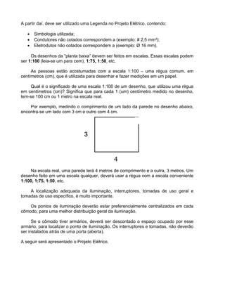 A partir daí, deve ser utilizado uma Legenda no Projeto Elétrico, contendo:
• Simbologia utilizada;
• Condutores não cotados correspondem a (exemplo: # 2,5 mm²);
• Eletrodutos não cotados correspondem a (exemplo: Ø 16 mm).
Os desenhos da “planta baixa” devem ser feitos em escalas. Essas escalas podem
ser 1:100 (leia-se um para cem), 1:75, 1:50, etc.
As pessoas estão acostumadas com a escala 1:100 – uma régua comum, em
centímetros (cm), que é utilizada para desenhar e fazer medições em um papel.
Qual é o significado de uma escala 1:100 de um desenho, que utilizou uma régua
em centímetros (cm)? Significa que para cada 1 (um) centímetro medido no desenho,
tem-se 100 cm ou 1 metro na escala real.
Por exemplo, medindo o comprimento de um lado da parede no desenho abaixo,
encontra-se um lado com 3 cm e outro com 4 cm.
Na escala real, uma parede terá 4 metros de comprimento e a outra, 3 metros. Um
desenho feito em uma escala qualquer, deverá usar a régua com a escala conveniente
1:100, 1:75, 1:50, etc.
A localização adequada da iluminação, interruptores, tomadas de uso geral e
tomadas de uso específico, é muito importante.
Os pontos de iluminação deverão estar preferencialmente centralizados em cada
cômodo, para uma melhor distribuição geral da iluminação.
Se o cômodo tiver armários, deverá ser descontado o espaço ocupado por esse
armário, para localizar o ponto de iluminação. Os interruptores e tomadas, não deverão
ser instalados atrás de uma porta (aberta).
A seguir será apresentado o Projeto Elétrico.
 