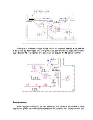 Para ligar as tomadas da copa, faz-se necessário trazer os circuito 5 e o circuito
6 do quadro de distribuição passando pelo ponto das tomadas na copa. Observando
que o circuito 10 segue para a área de serviço e o circuito 7 e 12 para a cozinha :
Área de serviço:
Para a ligação da lâmpada da área de serviço, que pertence ao circuito 2, deve-
se partir do quadro de distribuição com este circuito, trazendo-o da copa passando pela
 