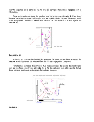cozinha seguindo até o ponto de luz na área de serviço e fazendo as ligações com o
interruptor.
Para as tomadas da área de serviço, que pertencem ao circuito 9. Para isso,
deve-se partir do quadro de distribuição indo até o ponto de luz da área de serviço e daí
fazer as ligações.Lembrando existe uma tomada de uso especifico e está ligada no
circuito 10.
Dormitório 01:
Voltando ao quadro de distribuição, parte-se daí com os fios fase e neutro do
circuito 1 até o ponto de luz do dormitório 1 e faz-se a ligação da Lâmpada.
Para ligar as tomadas do dormitório 1, é necessário sair do quadro de distribuição
com os fios fase e neutro do circuito 3 e o fio de proteção, indo até o ponto de luz
deste cômodo e daí para as tomadas, fazendo as ligações.
Banheiro:
 