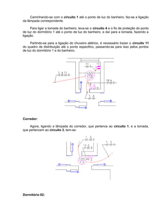 Caminhando-se com o circuito 1 até o ponto de luz do banheiro, faz-se a ligação
da lâmpada correspondente.
Para ligar a tomada do banheiro, leva-se o circuito 4 e o fio de proteção do ponto
de luz do dormitório 1 até o ponto de luz do banheiro, e daí para a tomada, fazendo a
ligação.
Partindo-se para a ligação do chuveiro elétrico, é necessário trazer o circuito 11
do quadro de distribuição até o ponto especifico, passando-se para isso pelos pontos
de luz do dormitório 1 e do banheiro.
Corredor:
Agora, ligando a lâmpada do corredor, que pertence ao circuito 1, e a tomada,
que pertencem ao circuito 3, tem-se:
Dormitório 02:
 