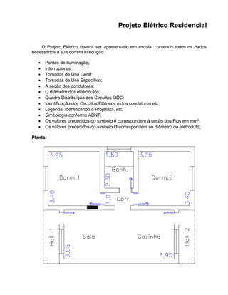 Projeto Elétrico Residencial
O Projeto Elétrico deverá ser apresentado em escala, contendo todos os dados
necessários à sua correta execução:
• Pontos de Iluminação;
• Interruptores;
• Tomadas de Uso Geral;
• Tomadas de Uso Específico;
• A seção dos condutores;
• O diâmetro dos eletrodutos;
• Quadro Distribuição dos Circuitos QDC;
• Identificação dos Circuitos Elétricos e dos condutores etc;
• Legenda, identificando o Projetista, etc.
• Simbologia conforme ABNT;
• Os valores precedidos do símbolo # correspondem à seção dos Fios em mm²;
• Os valores precedidos do símbolo Ø correspondem ao diâmetro do eletroduto;
Planta:
 